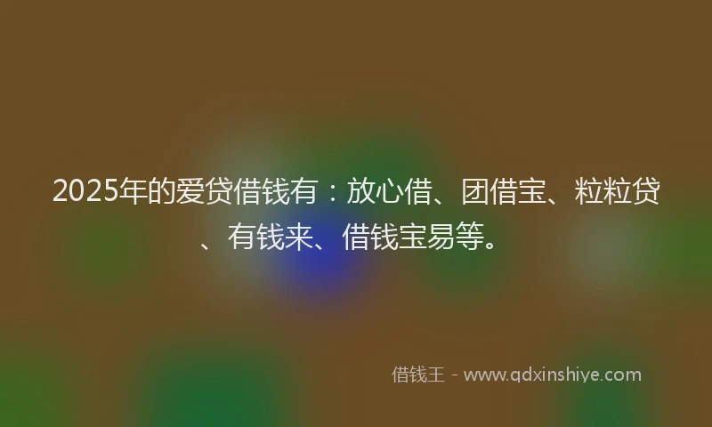 2025年的爱贷借钱有：放心借、团借宝、粒粒贷、有钱来、借钱宝易等。