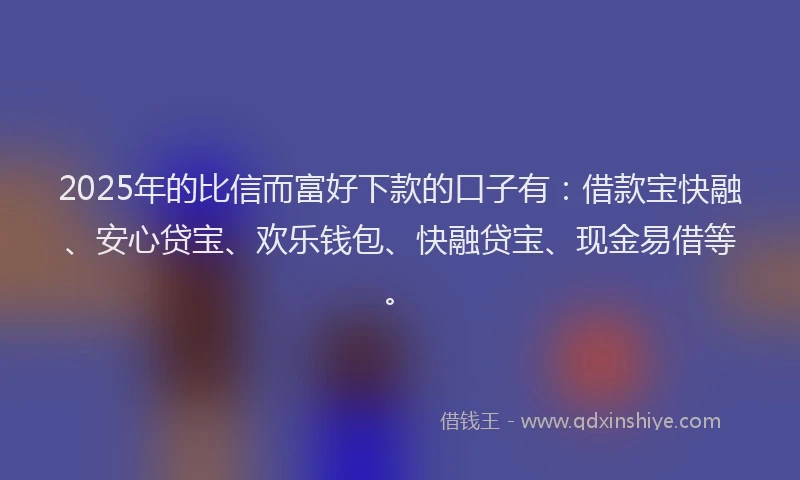 2025年的比信而富好下款的口子有：借款宝快融、安心贷宝、欢乐钱包、快融贷宝、现金易借等。
