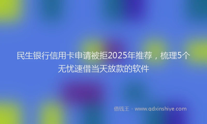 民生银行信用卡申请被拒2025年推荐，梳理5个无忧速借当天放款的软件