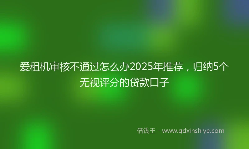 爱租机审核不通过怎么办2025年推荐，归纳5个无视评分的贷款口子