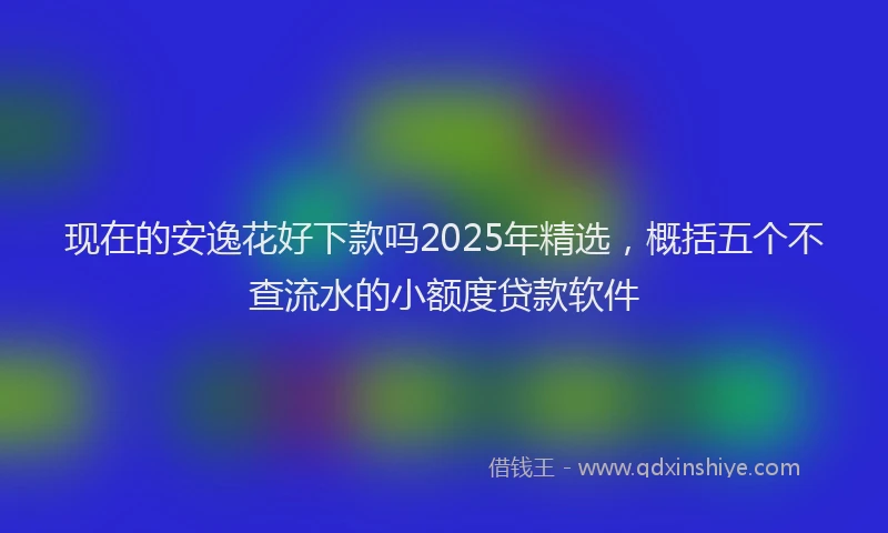 现在的安逸花好下款吗2025年精选，概括五个不查流水的小额度贷款软件
