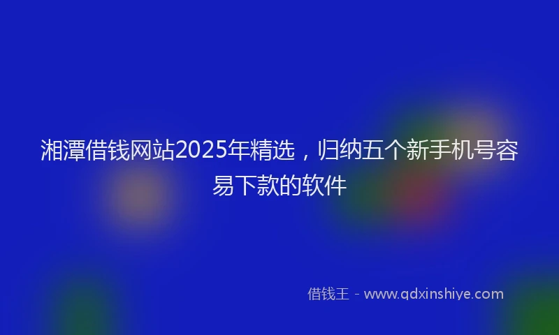湘潭借钱网站2025年精选，归纳五个新手机号容易下款的软件
