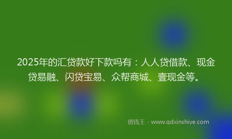 2025年的汇贷款好下款吗有：人人贷借款、现金贷易融、闪贷宝易、众帮商城、壹现金等。