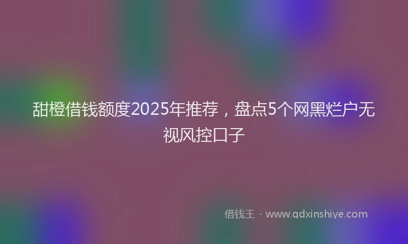 甜橙借钱额度2025年推荐，盘点5个网黑烂户无视风控口子