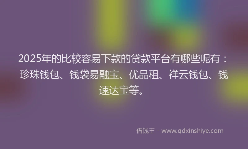 2025年的比较容易下款的贷款平台有哪些呢有：珍珠钱包、钱袋易融宝、优品租、祥云钱包、钱速达宝等。