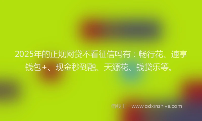 2025年的正规网贷不看征信吗有：畅行花、速享钱包+、现金秒到融、天源花、钱贷乐等。