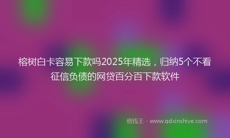 榕树白卡容易下款吗2025年精选，归纳5个不看征信负债的网贷百分百下款软件