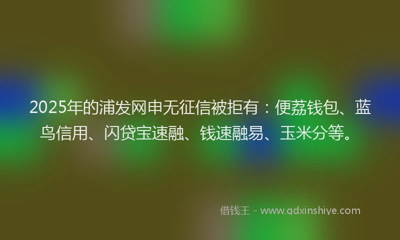 2025年的浦发网申无征信被拒有：便荔钱包、蓝鸟信用、闪贷宝速融、钱速融易、玉米分等。