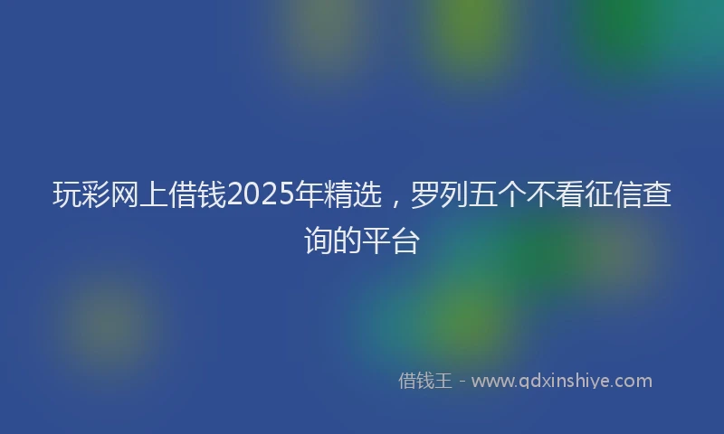 玩彩网上借钱2025年精选，罗列五个不看征信查询的平台