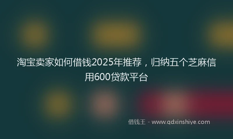 淘宝卖家如何借钱2025年推荐，归纳五个芝麻信用600贷款平台