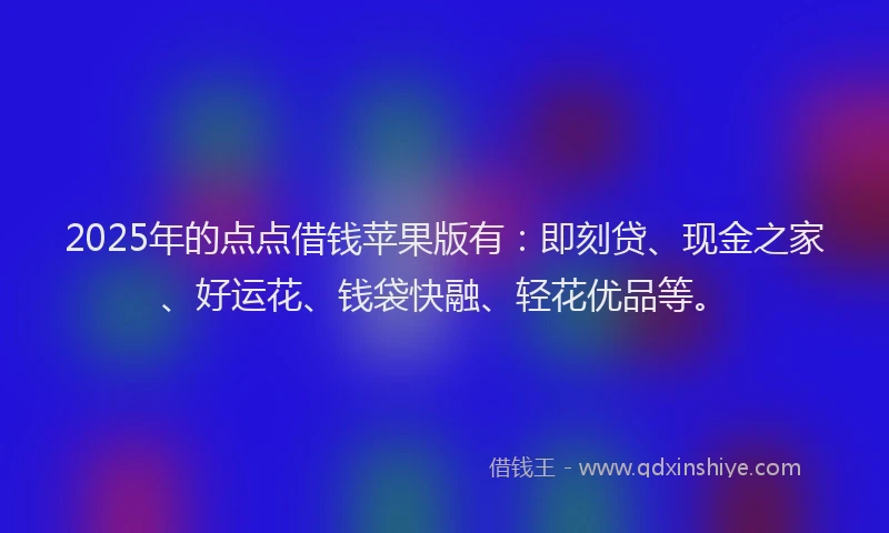 2025年的点点借钱苹果版有：即刻贷、现金之家、好运花、钱袋快融、轻花优品等。