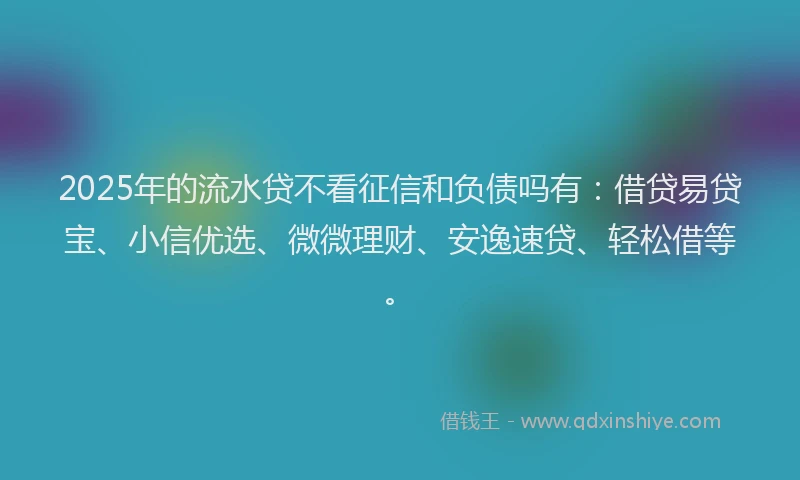 2025年的流水贷不看征信和负债吗有：借贷易贷宝、小信优选、微微理财、安逸速贷、轻松借等。