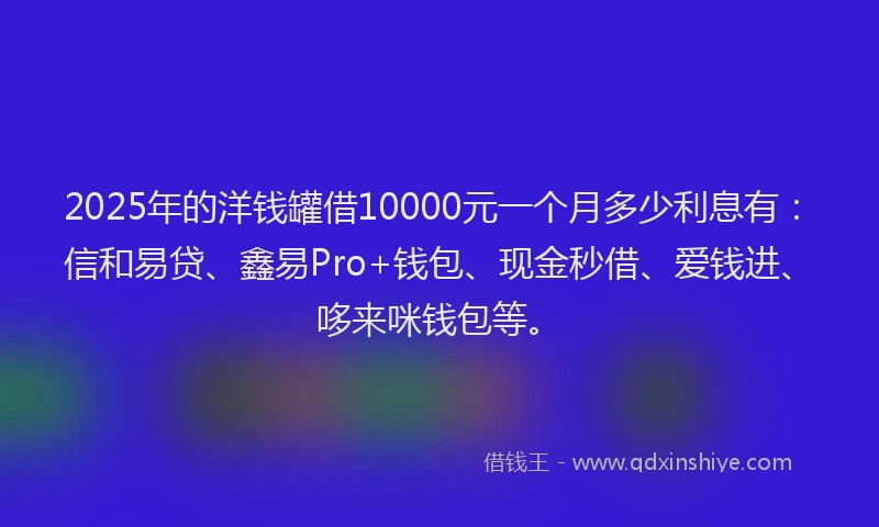 2025年的洋钱罐借10000元一个月多少利息有：信和易贷、鑫易Pro+钱包、现金秒借、爱钱进、哆来咪钱包等。