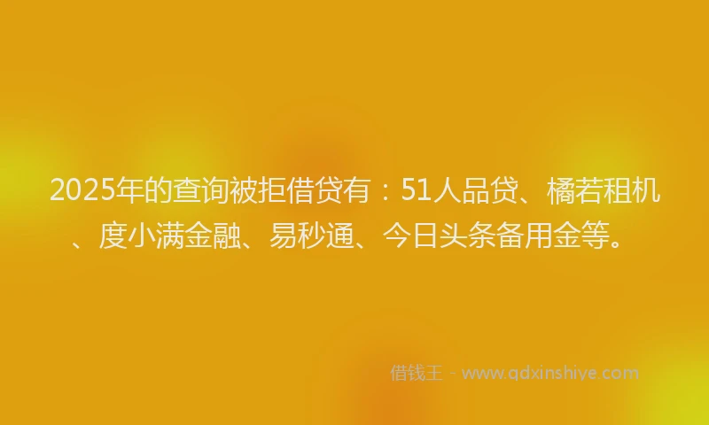 2025年的查询被拒借贷有：51人品贷、橘若租机、度小满金融、易秒通、今日头条备用金等。