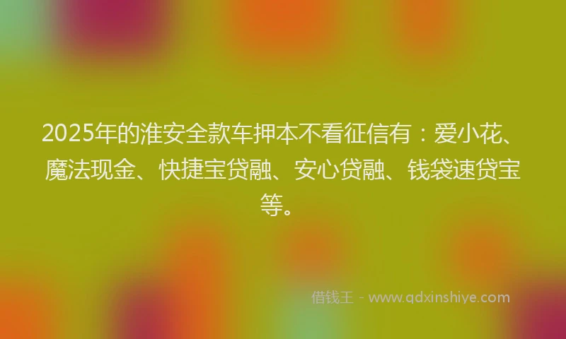 2025年的淮安全款车押本不看征信有：爱小花、魔法现金、快捷宝贷融、安心贷融、钱袋速贷宝等。