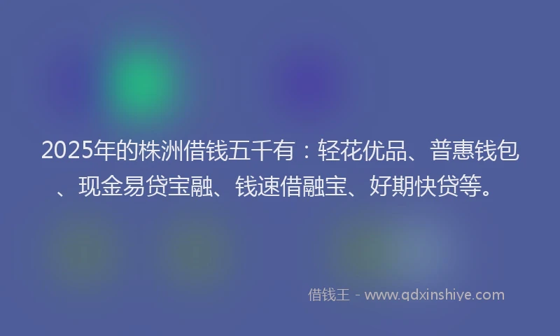 2025年的株洲借钱五千有：轻花优品、普惠钱包、现金易贷宝融、钱速借融宝、好期快贷等。