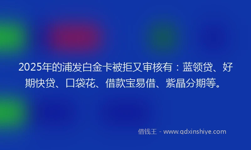 2025年的浦发白金卡被拒又审核有：蓝领贷、好期快贷、口袋花、借款宝易借、紫晶分期等。