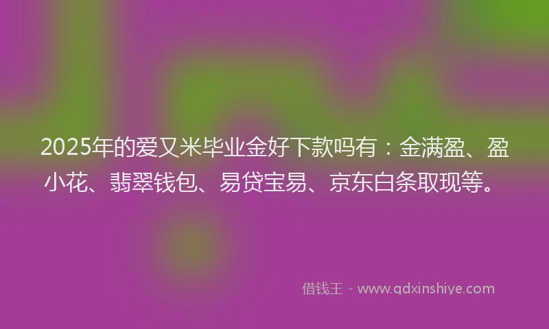 2025年的爱又米毕业金好下款吗有：金满盈、盈小花、翡翠钱包、易贷宝易、京东白条取现等。