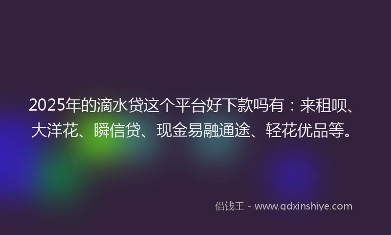 2025年的滴水贷这个平台好下款吗有：来租呗、大洋花、瞬信贷、现金易融通途、轻花优品等。