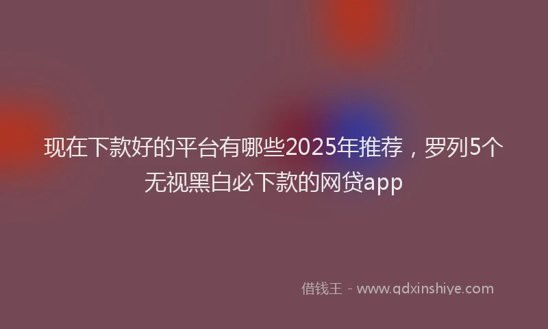 现在下款好的平台有哪些2025年推荐，罗列5个无视黑白必下款的网贷app