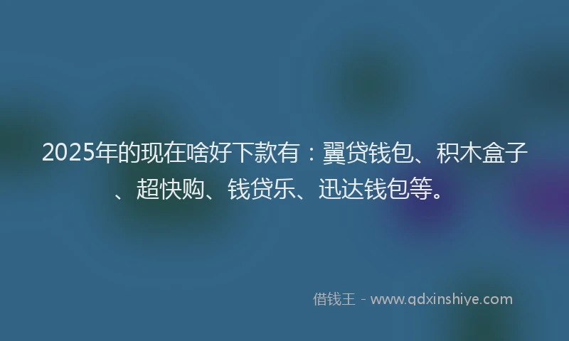 2025年的现在啥好下款有：翼贷钱包、积木盒子、超快购、钱贷乐、迅达钱包等。