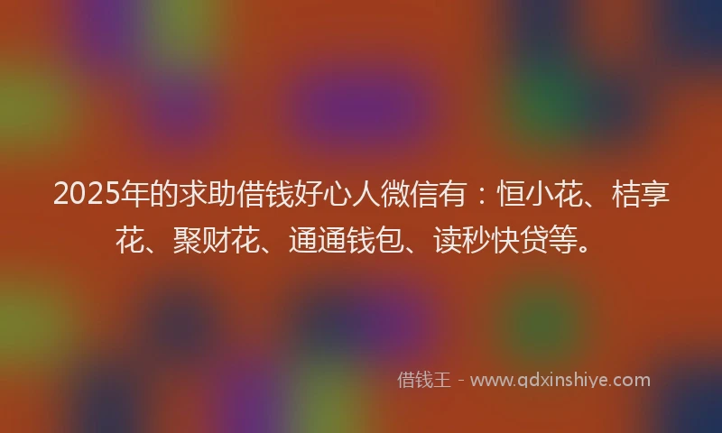 2025年的求助借钱好心人微信有：恒小花、桔享花、聚财花、通通钱包、读秒快贷等。