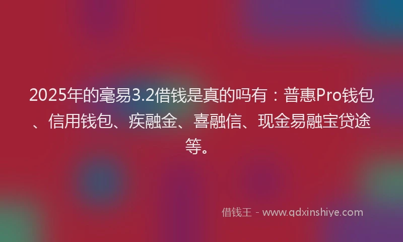 2025年的毫易3.2借钱是真的吗有：普惠Pro钱包、信用钱包、疾融金、喜融信、现金易融宝贷途等。