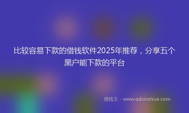 比较容易下款的借钱软件2025年推荐，分享五个黑户能下款的平台