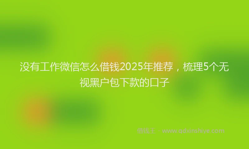 没有工作微信怎么借钱2025年推荐，梳理5个无视黑户包下款的口子