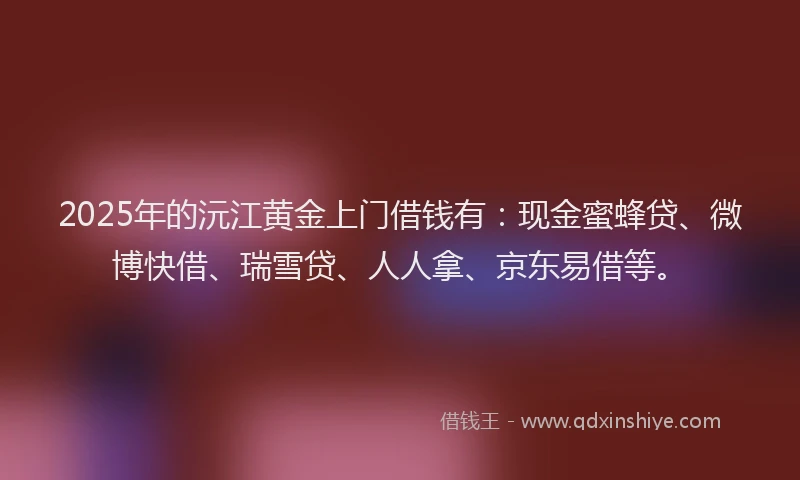 2025年的沅江黄金上门借钱有：现金蜜蜂贷、微博快借、瑞雪贷、人人拿、京东易借等。
