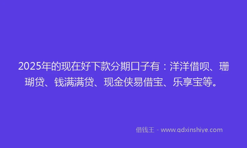2025年的现在好下款分期口子有：洋洋借呗、珊瑚贷、钱满满贷、现金侠易借宝、乐享宝等。
