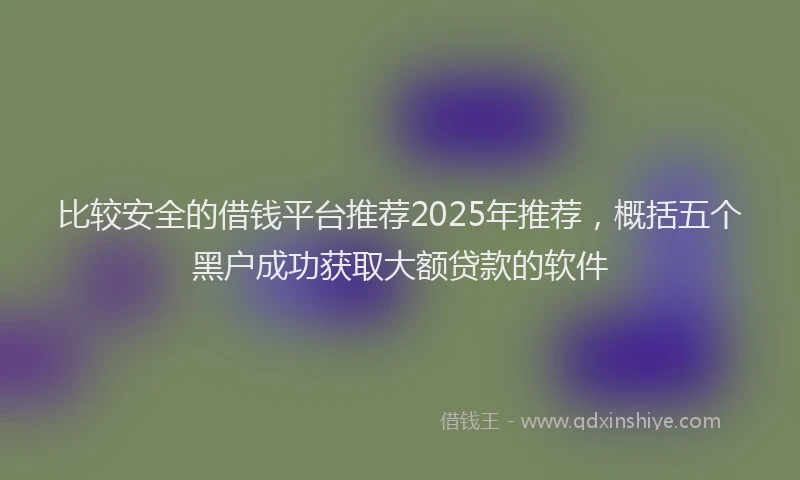 比较安全的借钱平台推荐2025年推荐，概括五个黑户成功获取大额贷款的软件