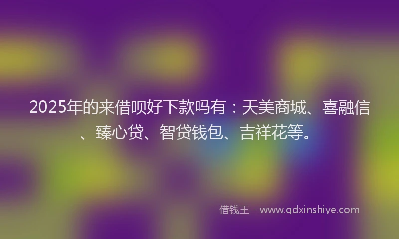 2025年的来借呗好下款吗有：天美商城、喜融信、臻心贷、智贷钱包、吉祥花等。
