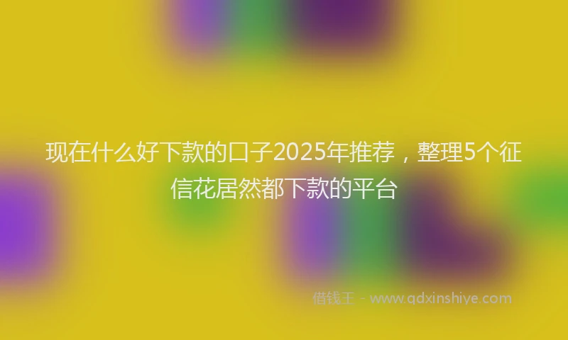 现在什么好下款的口子2025年推荐，整理5个征信花居然都下款的平台