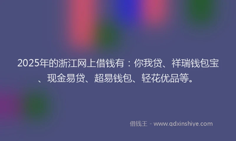 2025年的浙江网上借钱有：你我贷、祥瑞钱包宝、现金易贷、超易钱包、轻花优品等。