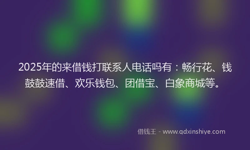 2025年的来借钱打联系人电话吗有：畅行花、钱鼓鼓速借、欢乐钱包、团借宝、白象商城等。