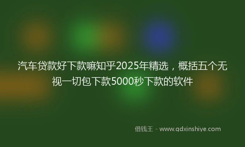 汽车贷款好下款嘛知乎2025年精选，概括五个无视一切包下款5000秒下款的软件