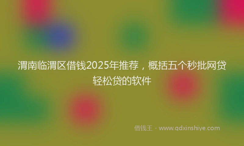 渭南临渭区借钱2025年推荐，概括五个秒批网贷轻松贷的软件