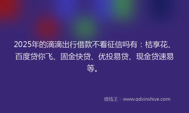 2025年的滴滴出行借款不看征信吗有：桔享花、百度贷你飞、固金快贷、优投易贷、现金贷速易等。