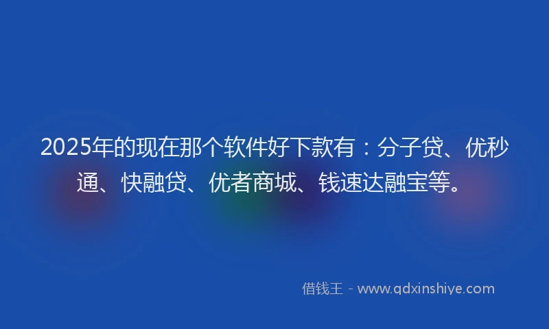 2025年的现在那个软件好下款有：分子贷、优秒通、快融贷、优者商城、钱速达融宝等。