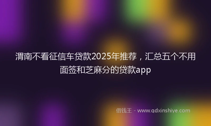 渭南不看征信车贷款2025年推荐，汇总五个不用面签和芝麻分的贷款app
