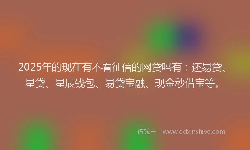 2025年的现在有不看征信的网贷吗有：还易贷、星贷、星辰钱包、易贷宝融、现金秒借宝等。
