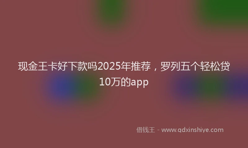 现金王卡好下款吗2025年推荐，罗列五个轻松贷10万的app