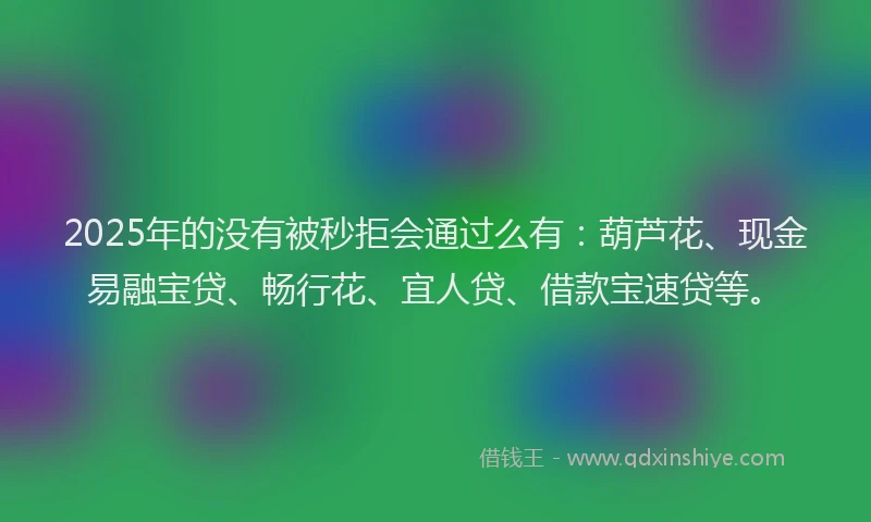 2025年的没有被秒拒会通过么有：葫芦花、现金易融宝贷、畅行花、宜人贷、借款宝速贷等。
