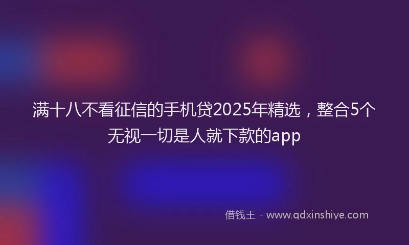 满十八不看征信的手机贷2025年精选，整合5个无视一切是人就下款的app