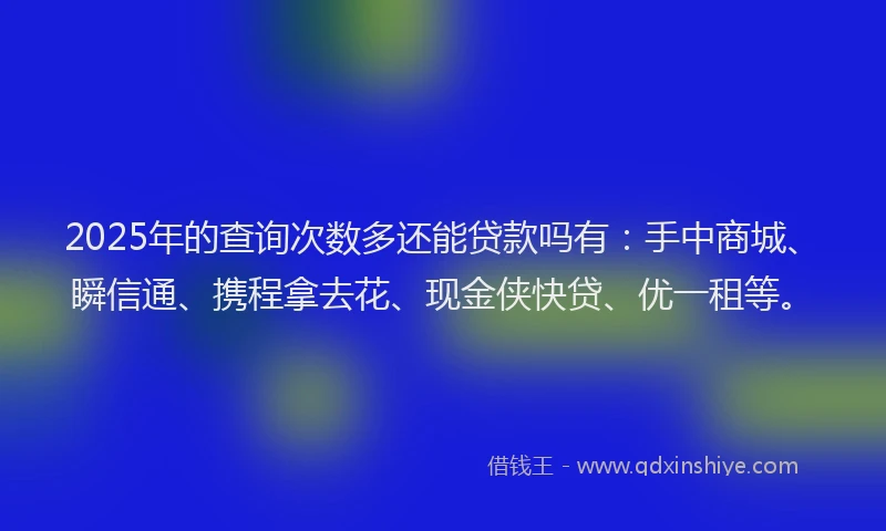 2025年的查询次数多还能贷款吗有：手中商城、瞬信通、携程拿去花、现金侠快贷、优一租等。