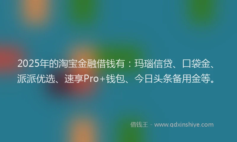 2025年的淘宝金融借钱有：玛瑙信贷、口袋金、派派优选、速享Pro+钱包、今日头条备用金等。