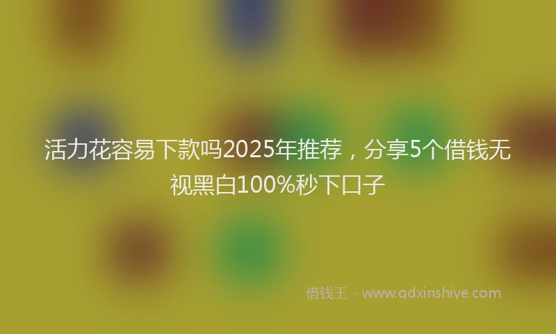 活力花容易下款吗2025年推荐，分享5个借钱无视黑白100%秒下口子
