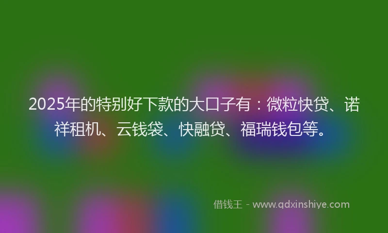 2025年的特别好下款的大口子有：微粒快贷、诺祥租机、云钱袋、快融贷、福瑞钱包等。
