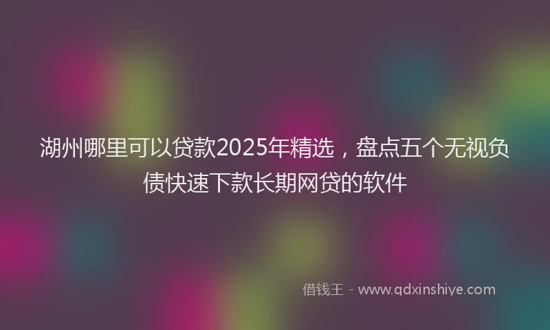 湖州哪里可以贷款2025年精选，盘点五个无视负债快速下款长期网贷的软件